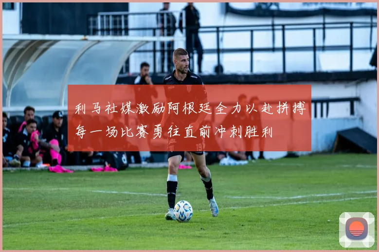 利马社媒激励阿根廷全力以赴拼搏每一场比赛勇往直前冲刺胜利