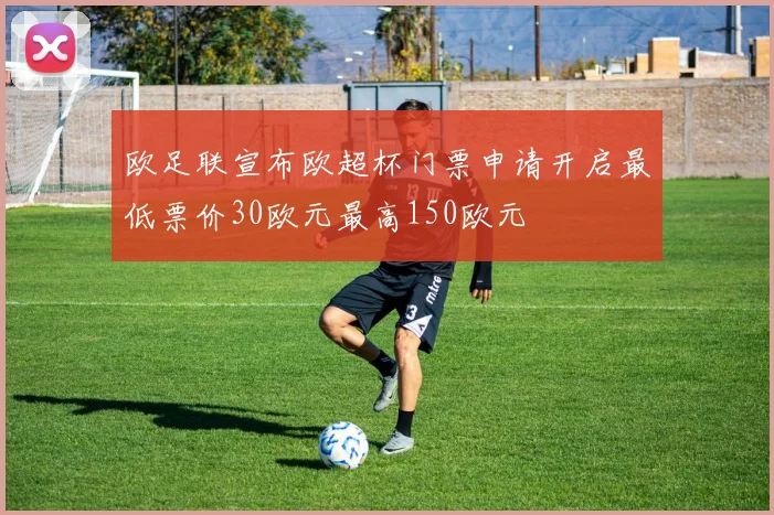 欧足联宣布欧超杯门票申请开启最低票价30欧元最高150欧元