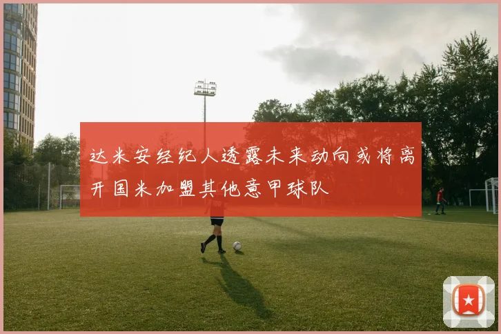 达米安经纪人透露未来动向或将离开国米加盟其他意甲球队