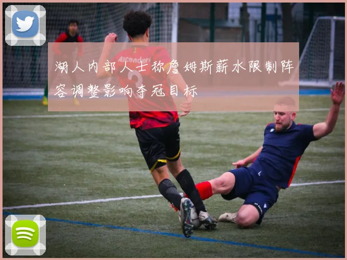湖人内部人士称詹姆斯薪水限制阵容调整影响夺冠目标