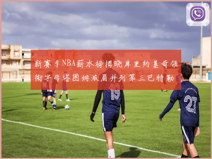 新赛季NBA薪水榜揭晓库里约基奇领衔字母塔图姆浓眉并列第三巴特勒排名第十