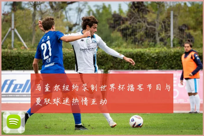 马奎尔纽约录制世界杯播客节目与曼联球迷热情互动