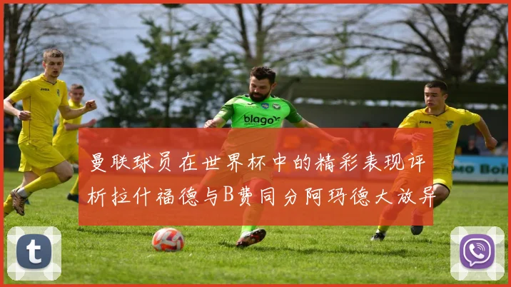 曼联球员在世界杯中的精彩表现评析拉什福德与B费同分阿玛德大放异彩