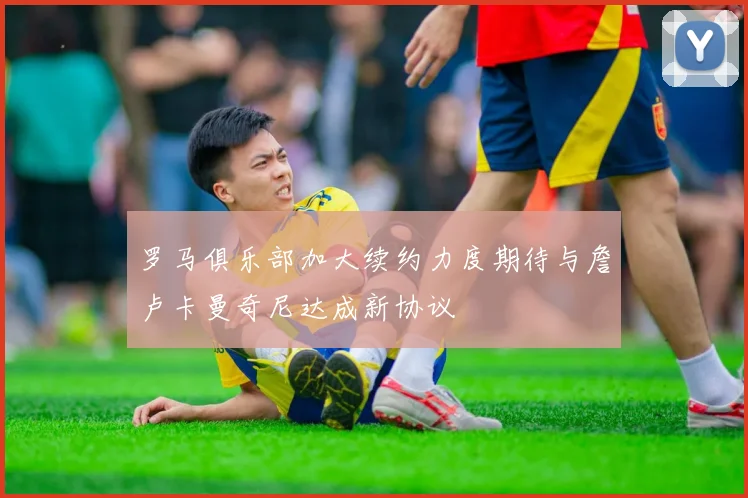 罗马俱乐部加大续约力度期待与詹卢卡曼奇尼达成新协议