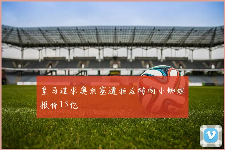 皇马追求奥利塞遭拒后转向小蜘蛛报价15亿