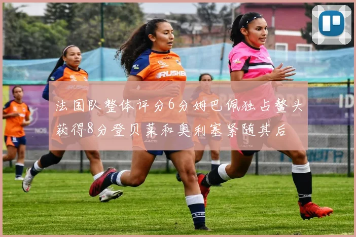 法国队整体评分6分姆巴佩独占鳌头获得8分登贝莱和奥利塞紧随其后