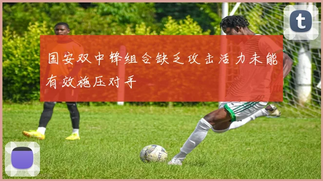 国安双中锋组合缺乏攻击活力未能有效施压对手