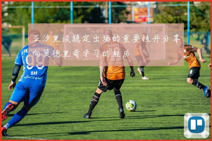 亚沙里谈稳定出场的重要性并分享向莫德里奇学习的经历