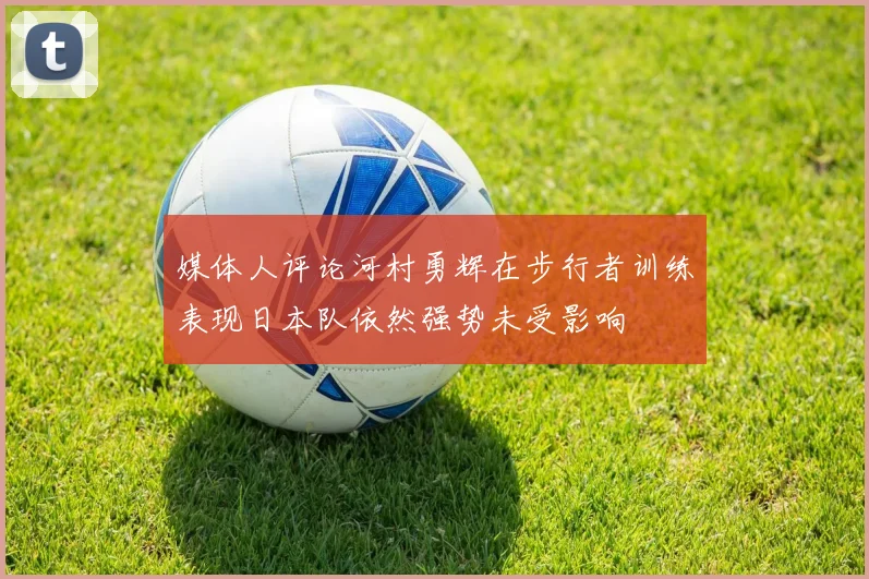 媒体人评论河村勇辉在步行者训练表现日本队依然强势未受影响