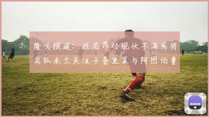 隆戈报道：迈尼昂对现状不满或将离队米兰关注卡普里莱与阿图伯鲁转会动态